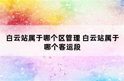 白云站属于哪个区管理 白云站属于哪个客运段